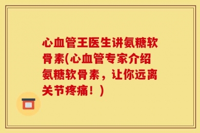 心血管王医生讲氨糖软骨素(心血管专家介绍氨糖软骨素，让你远离关节疼痛！)