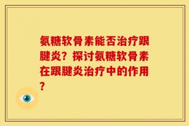 氨糖软骨素能否治疗跟腱炎？探讨氨糖软骨素在跟腱炎治疗中的作用？