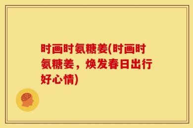 时画时氨糖姜(时画时氨糖姜，焕发春日出行好心情)