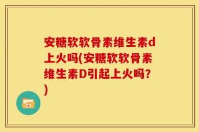 安糖软软骨素维生素d上火吗(安糖软软骨素维生素D引起上火吗？)