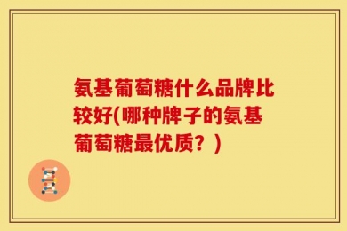 氨基葡萄糖什么品牌比较好(哪种牌子的氨基葡萄糖最优质？)