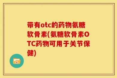 带有otc的药物氨糖软骨素(氨糖软骨素OTC药物可用于关节保健)