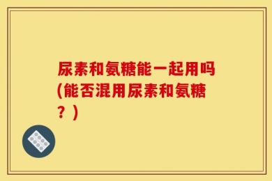 尿素和氨糖能一起用吗(能否混用尿素和氨糖？)