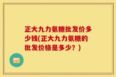 正大九力氨糖批发价多少钱(正大九力氨糖的批发价格是多少？)