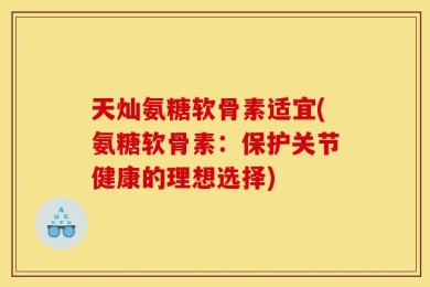 天灿氨糖软骨素适宜(氨糖软骨素：保护关节健康的理想选择)