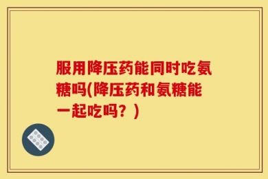 服用降压药能同时吃氨糖吗(降压药和氨糖能一起吃吗？)