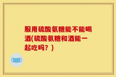 服用硫酸氨糖能不能喝酒(硫酸氨糖和酒能一起吃吗？)