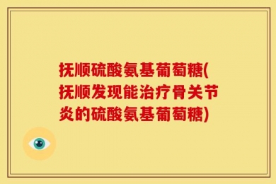 抚顺硫酸氨基葡萄糖(抚顺发现能治疗骨关节炎的硫酸氨基葡萄糖)