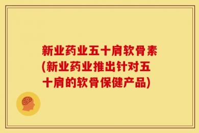 新业药业五十肩软骨素(新业药业推出针对五十肩的软骨保健产品)