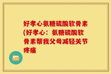 好孝心氨糖硫酸软骨素(好孝心：氨糖硫酸软骨素帮我父母减轻关节疼痛
