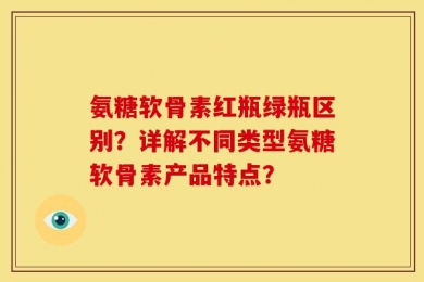 氨糖软骨素红瓶绿瓶区别？详解不同类型氨糖软骨素产品特点？
