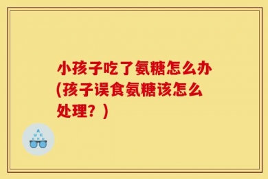 小孩子吃了氨糖怎么办(孩子误食氨糖该怎么处理？)