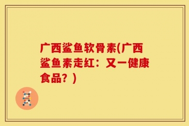 广西鲨鱼软骨素(广西鲨鱼素走红：又一健康食品？)