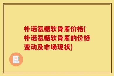 朴诺氨糖软骨素价格(朴诺氨糖软骨素的价格变动及市场现状)