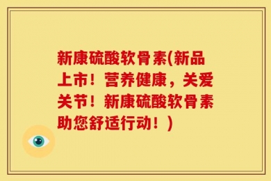 新康硫酸软骨素(新品上市！营养健康，关爱关节！新康硫酸软骨素助您舒适行动！)
