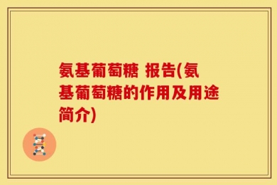 氨基葡萄糖 报告(氨基葡萄糖的作用及用途简介)