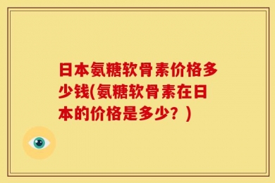 日本氨糖软骨素价格多少钱(氨糖软骨素在日本的价格是多少？)