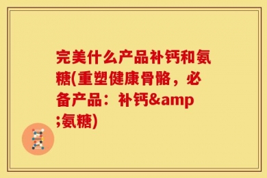 完美什么产品补钙和氨糖(重塑健康骨骼，必备产品：补钙&氨糖)
