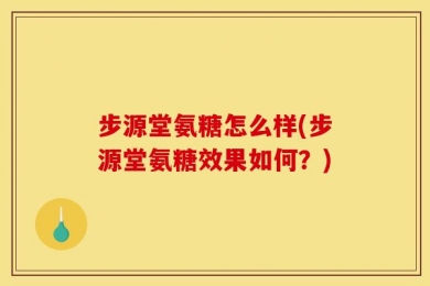 步源堂氨糖怎么样(步源堂氨糖效果如何？)