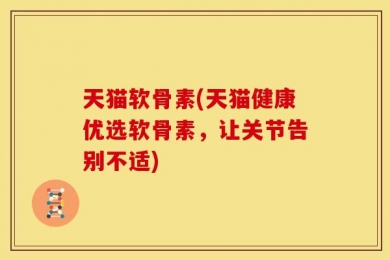 天猫软骨素(天猫健康优选软骨素，让关节告别不适)