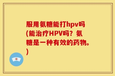 服用氨糖能打hpv吗(能治疗HPV吗？氨糖是一种有效的药物。)
