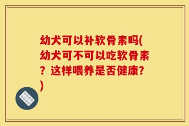 幼犬可以补软骨素吗(幼犬可不可以吃软骨素？这样喂养是否健康？)