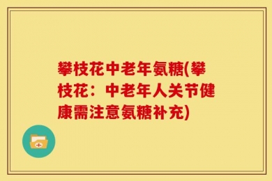 攀枝花中老年氨糖(攀枝花：中老年人关节健康需注意氨糖补充)
