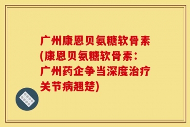 广州康恩贝氨糖软骨素(康恩贝氨糖软骨素：广州药企争当深度治疗关节病翘楚)