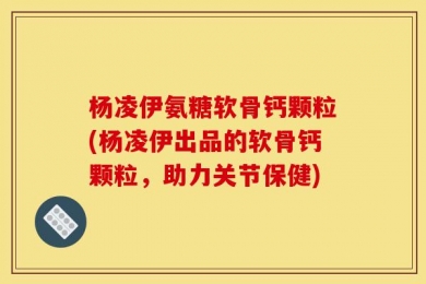 杨凌伊氨糖软骨钙颗粒(杨凌伊出品的软骨钙颗粒，助力关节保健)