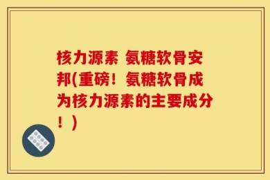 核力源素 氨糖软骨安邦(重磅！氨糖软骨成为核力源素的主要成分！)