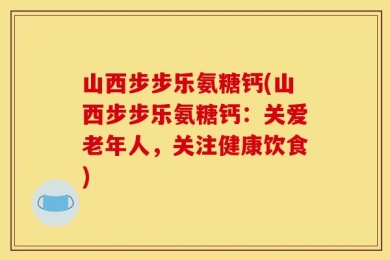 山西步步乐氨糖钙(山西步步乐氨糖钙：关爱老年人，关注健康饮食)