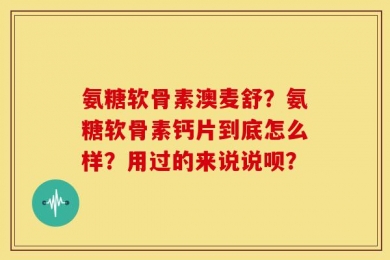 氨糖软骨素澳麦舒？氨糖软骨素钙片到底怎么样？用过的来说说呗？