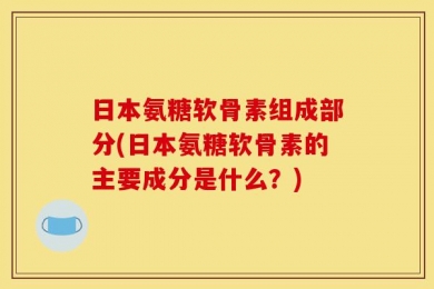 日本氨糖软骨素组成部分(日本氨糖软骨素的主要成分是什么？)