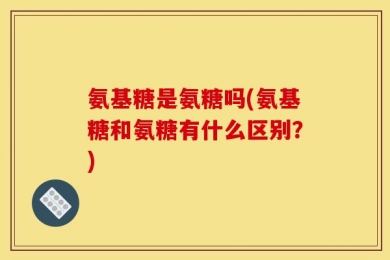 氨基糖是氨糖吗(氨基糖和氨糖有什么区别？)