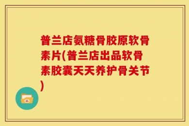 普兰店氨糖骨胶原软骨素片(普兰店出品软骨素胶囊天天养护骨关节)