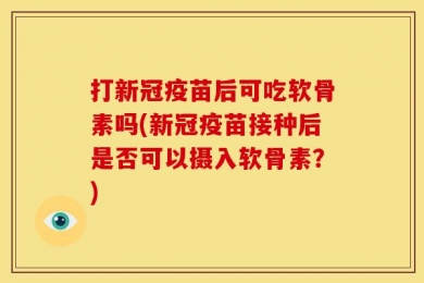 打新冠疫苗后可吃软骨素吗(新冠疫苗接种后是否可以摄入软骨素？)
