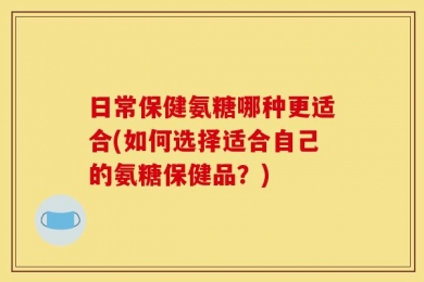 日常保健氨糖哪种更适合(如何选择适合自己的氨糖保健品？)