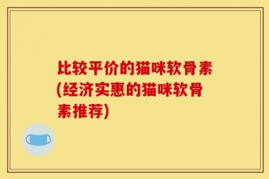 比较平价的猫咪软骨素(经济实惠的猫咪软骨素推荐)