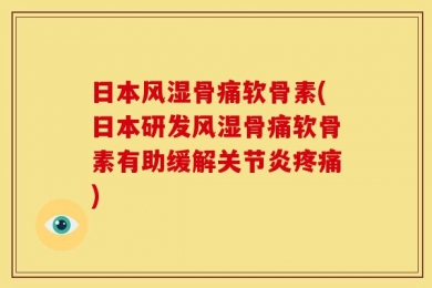 日本风湿骨痛软骨素(日本研发风湿骨痛软骨素有助缓解关节炎疼痛)