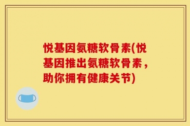 悦基因氨糖软骨素(悦基因推出氨糖软骨素，助你拥有健康关节)