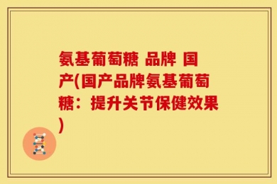 氨基葡萄糖 品牌 国产(国产品牌氨基葡萄糖：提升关节保健效果)