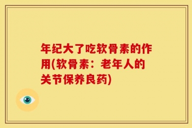 年纪大了吃软骨素的作用(软骨素：老年人的关节保养良药)