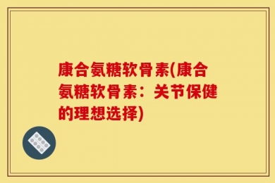 康合氨糖软骨素(康合氨糖软骨素：关节保健的理想选择)