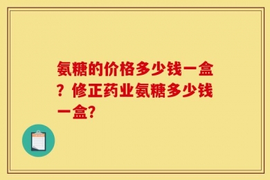 氨糖的价格多少钱一盒？修正药业氨糖多少钱一盒？