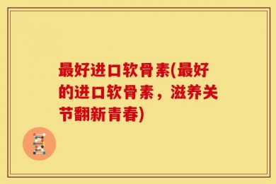 最好进口软骨素(最好的进口软骨素，滋养关节翻新青春)