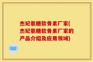 杰妃氨糖软骨素厂家(杰妃氨糖软骨素厂家的产品介绍及应用领域)