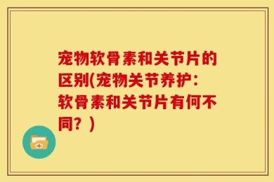 宠物软骨素和关节片的区别(宠物关节养护：软骨素和关节片有何不同？)