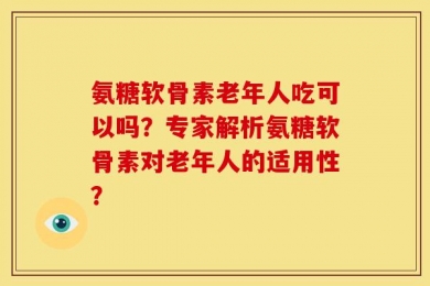 氨糖软骨素老年人吃可以吗？专家解析氨糖软骨素对老年人的适用性？