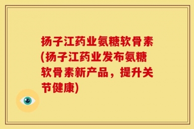 扬子江药业氨糖软骨素(扬子江药业发布氨糖软骨素新产品，提升关节健康)