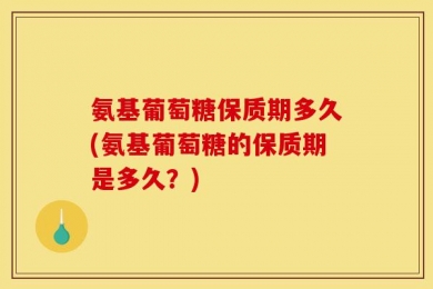 氨基葡萄糖保质期多久(氨基葡萄糖的保质期是多久？)